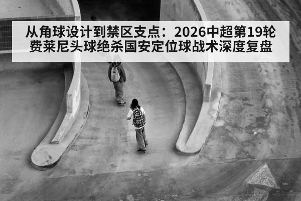 从角球设计到禁区支点：2026中超第19轮费莱尼头球绝杀国安定位球战术深度复盘（jiuyou）